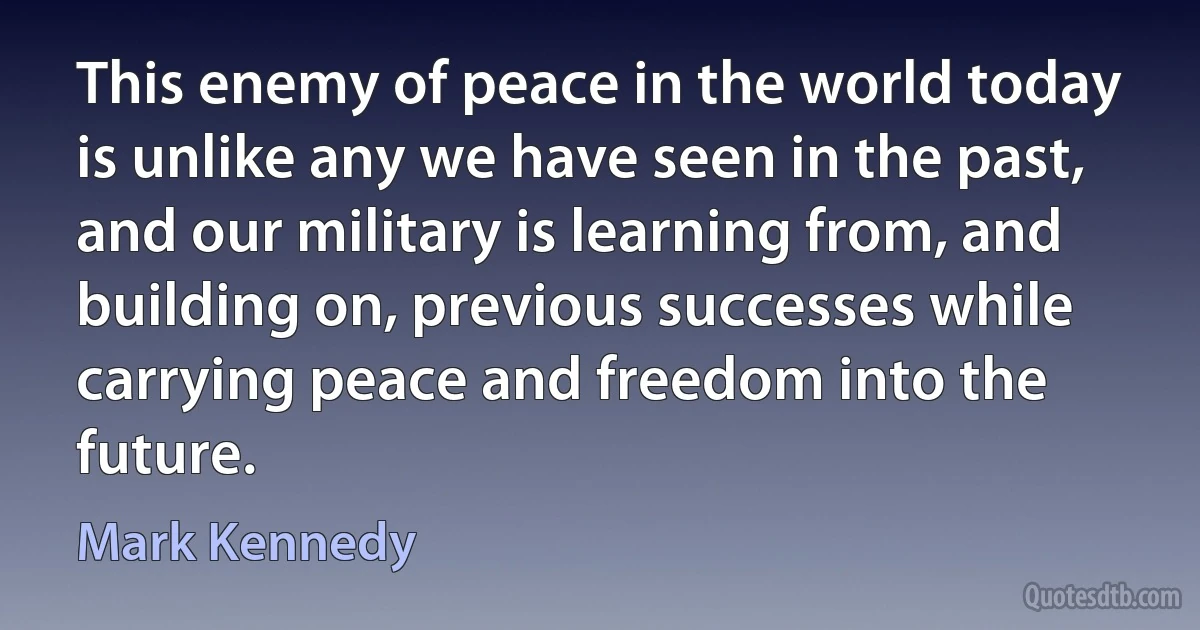 This enemy of peace in the world today is unlike any we have seen in the past, and our military is learning from, and building on, previous successes while carrying peace and freedom into the future. (Mark Kennedy)