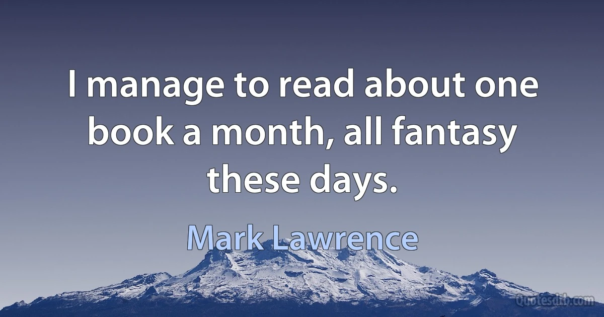 I manage to read about one book a month, all fantasy these days. (Mark Lawrence)