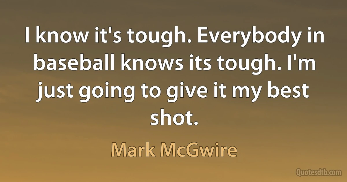 I know it's tough. Everybody in baseball knows its tough. I'm just going to give it my best shot. (Mark McGwire)