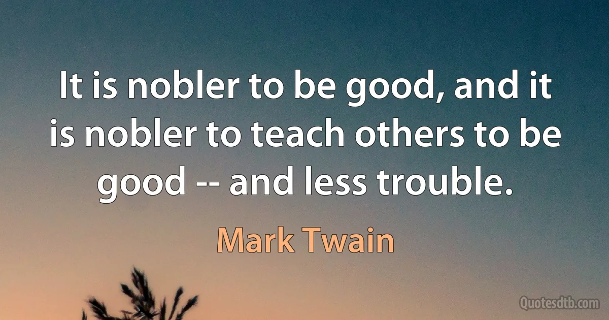 It is nobler to be good, and it is nobler to teach others to be good -- and less trouble. (Mark Twain)