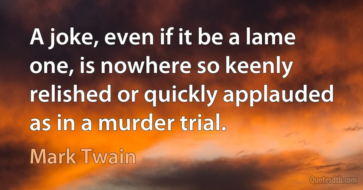 A joke, even if it be a lame one, is nowhere so keenly relished or quickly applauded as in a murder trial. (Mark Twain)