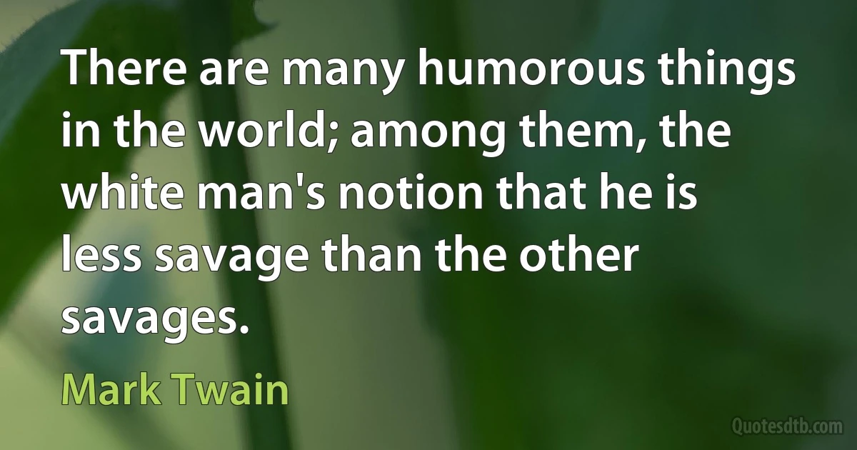 There are many humorous things in the world; among them, the white man's notion that he is less savage than the other savages. (Mark Twain)