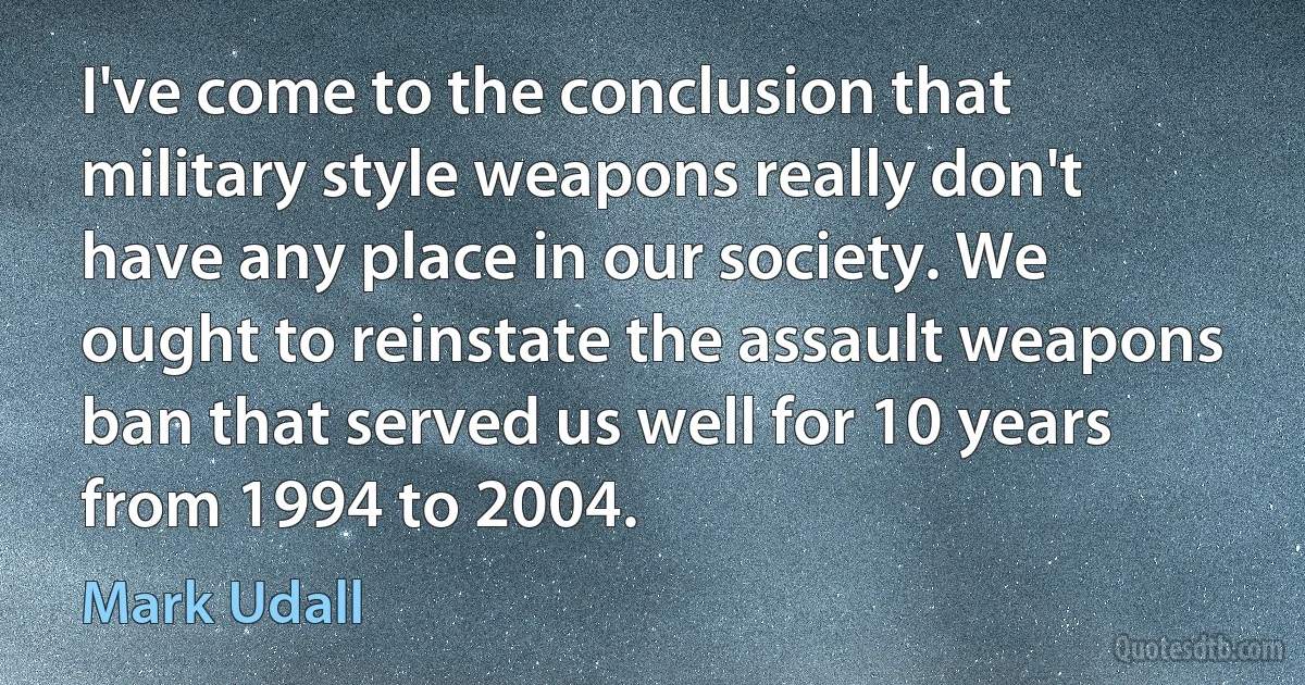 I've come to the conclusion that military style weapons really don't have any place in our society. We ought to reinstate the assault weapons ban that served us well for 10 years from 1994 to 2004. (Mark Udall)