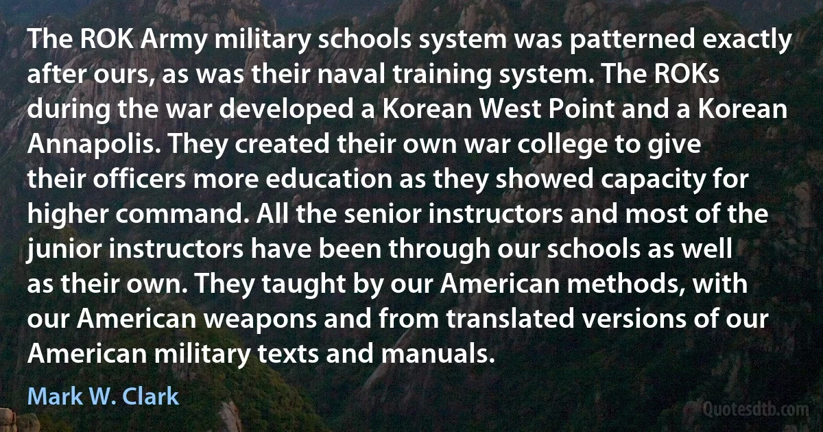 The ROK Army military schools system was patterned exactly after ours, as was their naval training system. The ROKs during the war developed a Korean West Point and a Korean Annapolis. They created their own war college to give their officers more education as they showed capacity for higher command. All the senior instructors and most of the junior instructors have been through our schools as well as their own. They taught by our American methods, with our American weapons and from translated versions of our American military texts and manuals. (Mark W. Clark)