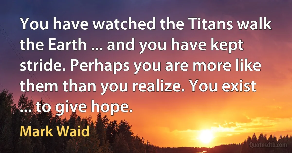 You have watched the Titans walk the Earth ... and you have kept stride. Perhaps you are more like them than you realize. You exist ... to give hope. (Mark Waid)