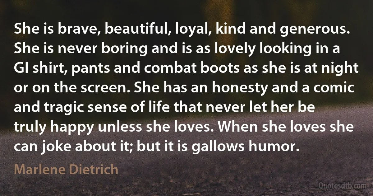 She is brave, beautiful, loyal, kind and generous. She is never boring and is as lovely looking in a GI shirt, pants and combat boots as she is at night or on the screen. She has an honesty and a comic and tragic sense of life that never let her be truly happy unless she loves. When she loves she can joke about it; but it is gallows humor. (Marlene Dietrich)