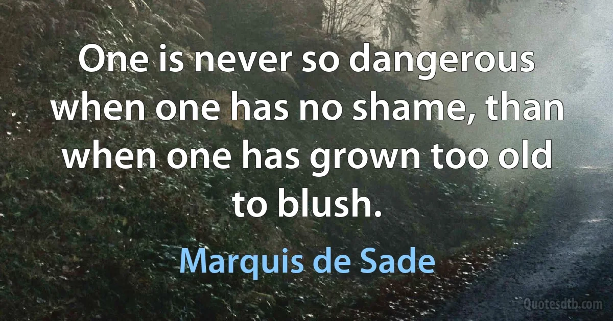 One is never so dangerous when one has no shame, than when one has grown too old to blush. (Marquis de Sade)