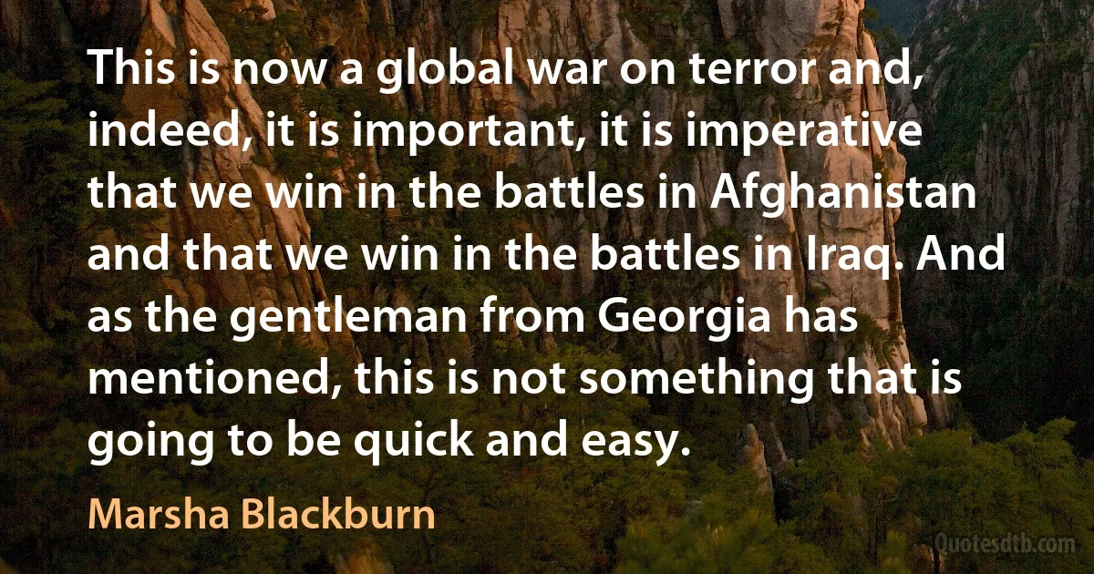 This is now a global war on terror and, indeed, it is important, it is imperative that we win in the battles in Afghanistan and that we win in the battles in Iraq. And as the gentleman from Georgia has mentioned, this is not something that is going to be quick and easy. (Marsha Blackburn)