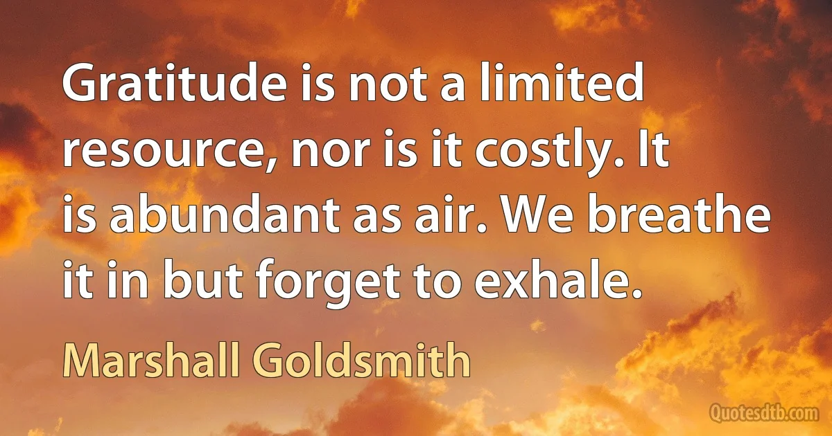 Gratitude is not a limited resource, nor is it costly. It is abundant as air. We breathe it in but forget to exhale. (Marshall Goldsmith)