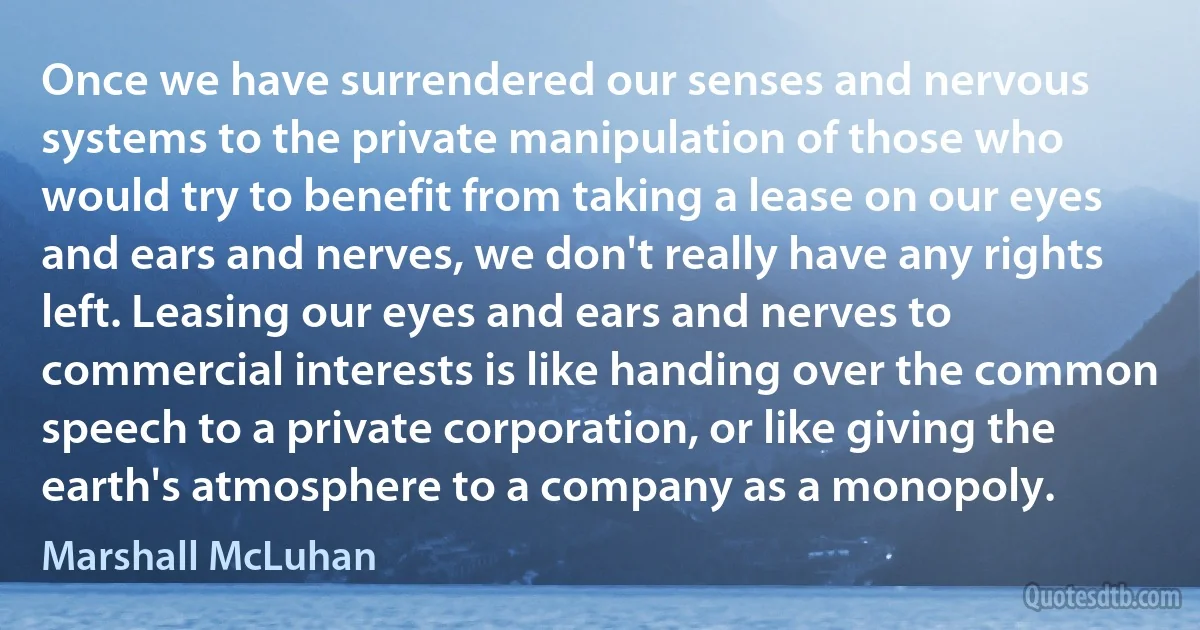 Once we have surrendered our senses and nervous systems to the private manipulation of those who would try to benefit from taking a lease on our eyes and ears and nerves, we don't really have any rights left. Leasing our eyes and ears and nerves to commercial interests is like handing over the common speech to a private corporation, or like giving the earth's atmosphere to a company as a monopoly. (Marshall McLuhan)