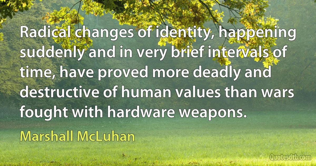 Radical changes of identity, happening suddenly and in very brief intervals of time, have proved more deadly and destructive of human values than wars fought with hardware weapons. (Marshall McLuhan)