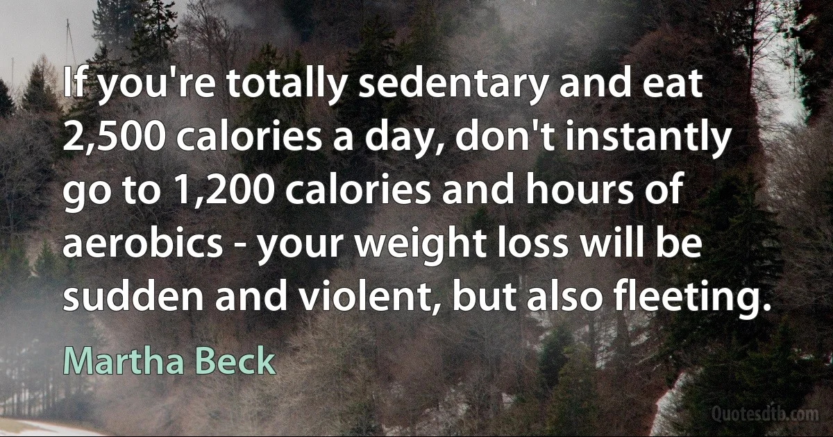 If you're totally sedentary and eat 2,500 calories a day, don't instantly go to 1,200 calories and hours of aerobics - your weight loss will be sudden and violent, but also fleeting. (Martha Beck)