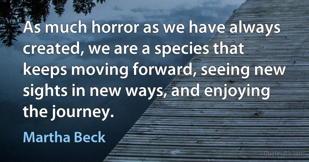 As much horror as we have always created, we are a species that keeps moving forward, seeing new sights in new ways, and enjoying the journey. (Martha Beck)