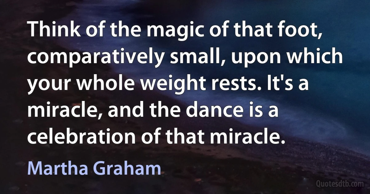 Think of the magic of that foot, comparatively small, upon which your whole weight rests. It's a miracle, and the dance is a celebration of that miracle. (Martha Graham)