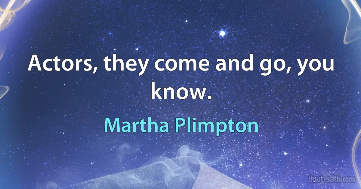 Actors, they come and go, you know. (Martha Plimpton)