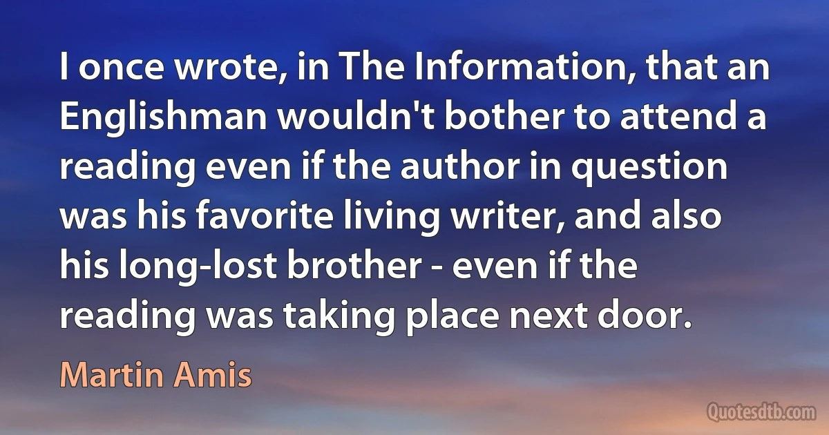 I once wrote, in The Information, that an Englishman wouldn't bother to attend a reading even if the author in question was his favorite living writer, and also his long-lost brother - even if the reading was taking place next door. (Martin Amis)