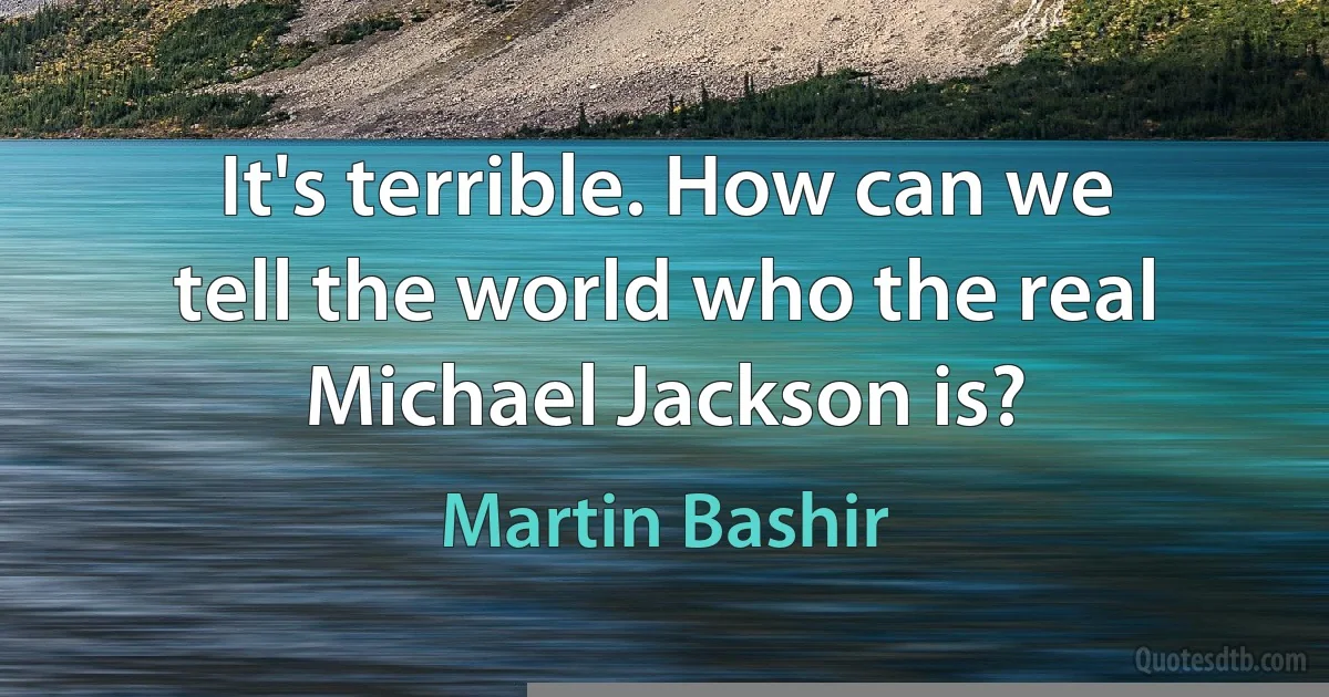 It's terrible. How can we tell the world who the real Michael Jackson is? (Martin Bashir)