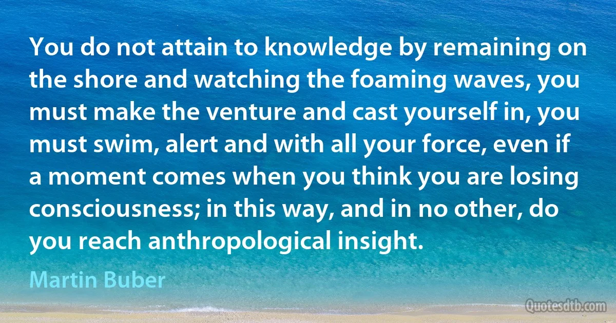 You do not attain to knowledge by remaining on the shore and watching the foaming waves, you must make the venture and cast yourself in, you must swim, alert and with all your force, even if a moment comes when you think you are losing consciousness; in this way, and in no other, do you reach anthropological insight. (Martin Buber)