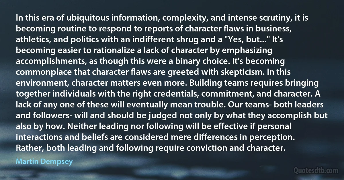 In this era of ubiquitous information, complexity, and intense scrutiny, it is becoming routine to respond to reports of character flaws in business, athletics, and politics with an indifferent shrug and a "Yes, but..." It's becoming easier to rationalize a lack of character by emphasizing accomplishments, as though this were a binary choice. It's becoming commonplace that character flaws are greeted with skepticism. In this environment, character matters even more. Building teams requires bringing together individuals with the right credentials, commitment, and character. A lack of any one of these will eventually mean trouble. Our teams- both leaders and followers- will and should be judged not only by what they accomplish but also by how. Neither leading nor following will be effective if personal interactions and beliefs are considered mere differences in perception. Rather, both leading and following require conviction and character. (Martin Dempsey)