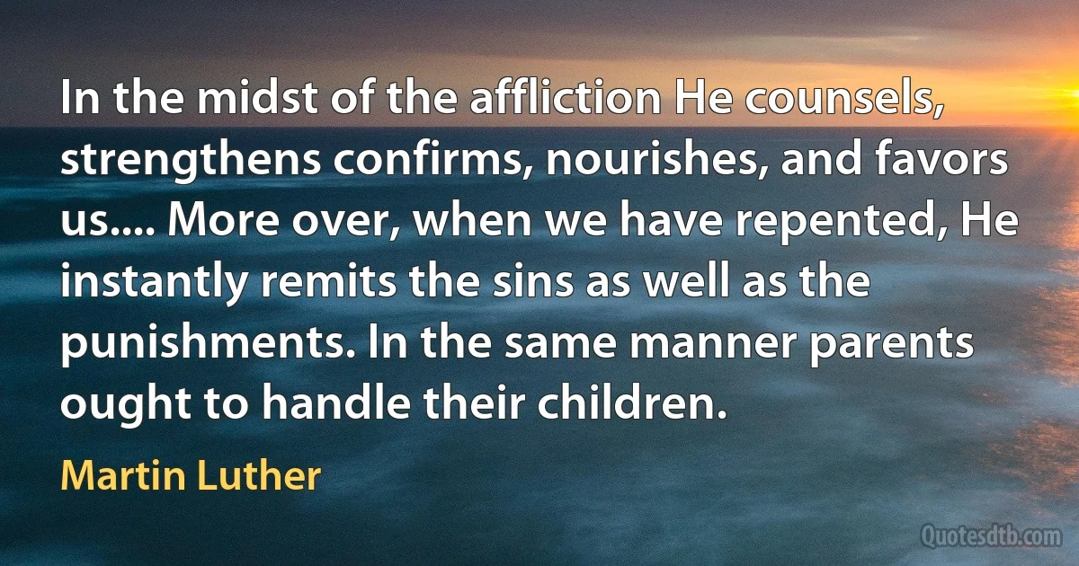 In the midst of the affliction He counsels, strengthens confirms, nourishes, and favors us.... More over, when we have repented, He instantly remits the sins as well as the punishments. In the same manner parents ought to handle their children. (Martin Luther)