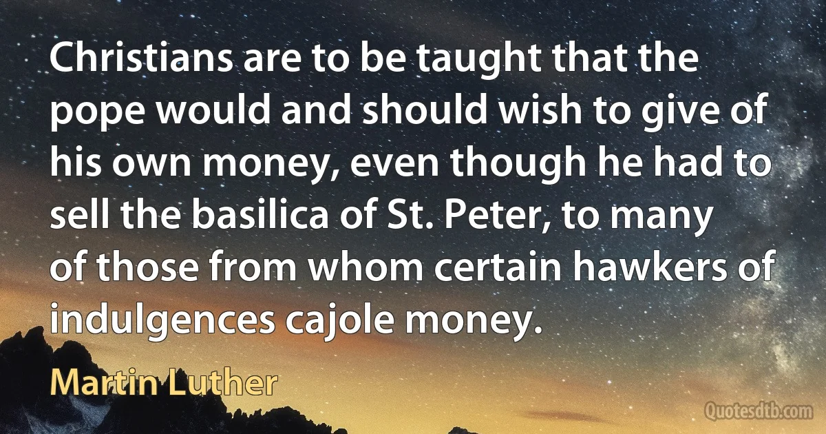 Christians are to be taught that the pope would and should wish to give of his own money, even though he had to sell the basilica of St. Peter, to many of those from whom certain hawkers of indulgences cajole money. (Martin Luther)