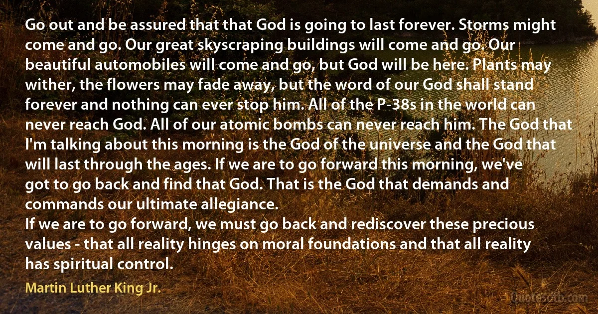 Go out and be assured that that God is going to last forever. Storms might come and go. Our great skyscraping buildings will come and go. Our beautiful automobiles will come and go, but God will be here. Plants may wither, the flowers may fade away, but the word of our God shall stand forever and nothing can ever stop him. All of the P-38s in the world can never reach God. All of our atomic bombs can never reach him. The God that I'm talking about this morning is the God of the universe and the God that will last through the ages. If we are to go forward this morning, we've got to go back and find that God. That is the God that demands and commands our ultimate allegiance.
If we are to go forward, we must go back and rediscover these precious values - that all reality hinges on moral foundations and that all reality has spiritual control. (Martin Luther King Jr.)