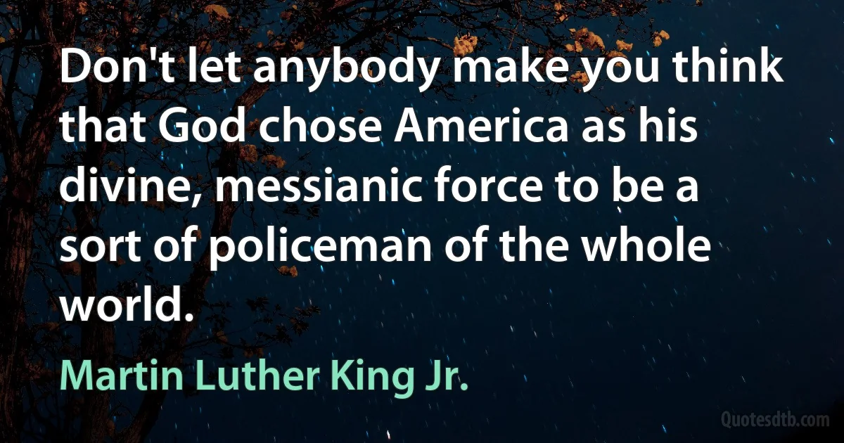 Don't let anybody make you think that God chose America as his divine, messianic force to be a sort of policeman of the whole world. (Martin Luther King Jr.)