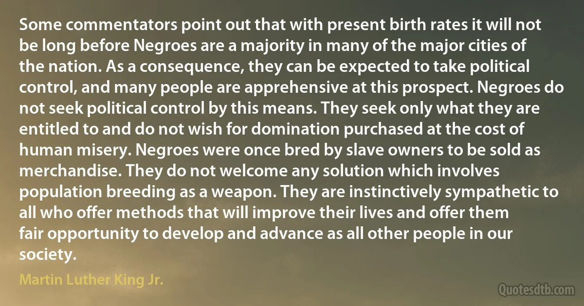 Some commentators point out that with present birth rates it will not be long before Negroes are a majority in many of the major cities of the nation. As a consequence, they can be expected to take political control, and many people are apprehensive at this prospect. Negroes do not seek political control by this means. They seek only what they are entitled to and do not wish for domination purchased at the cost of human misery. Negroes were once bred by slave owners to be sold as merchandise. They do not welcome any solution which involves population breeding as a weapon. They are instinctively sympathetic to all who offer methods that will improve their lives and offer them fair opportunity to develop and advance as all other people in our society. (Martin Luther King Jr.)