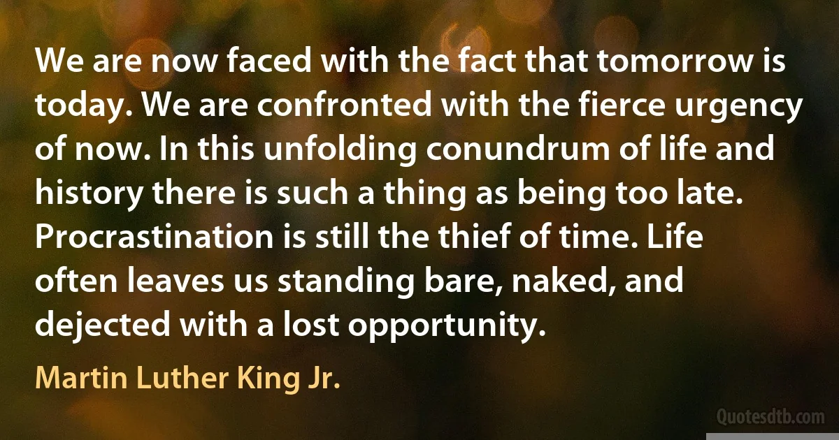 We are now faced with the fact that tomorrow is today. We are confronted with the fierce urgency of now. In this unfolding conundrum of life and history there is such a thing as being too late. Procrastination is still the thief of time. Life often leaves us standing bare, naked, and dejected with a lost opportunity. (Martin Luther King Jr.)