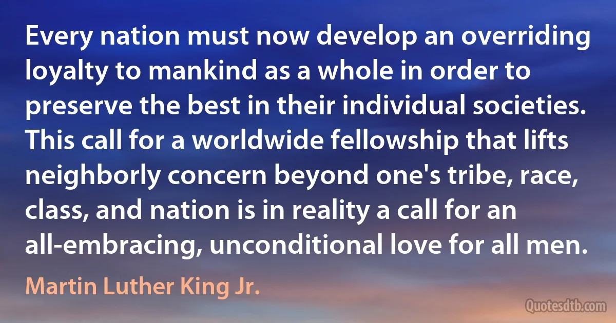 Every nation must now develop an overriding loyalty to mankind as a whole in order to preserve the best in their individual societies. This call for a worldwide fellowship that lifts neighborly concern beyond one's tribe, race, class, and nation is in reality a call for an all-embracing, unconditional love for all men. (Martin Luther King Jr.)