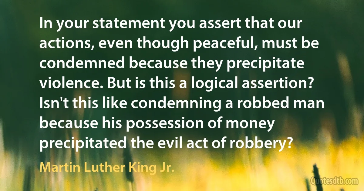 In your statement you assert that our actions, even though peaceful, must be condemned because they precipitate violence. But is this a logical assertion? Isn't this like condemning a robbed man because his possession of money precipitated the evil act of robbery? (Martin Luther King Jr.)