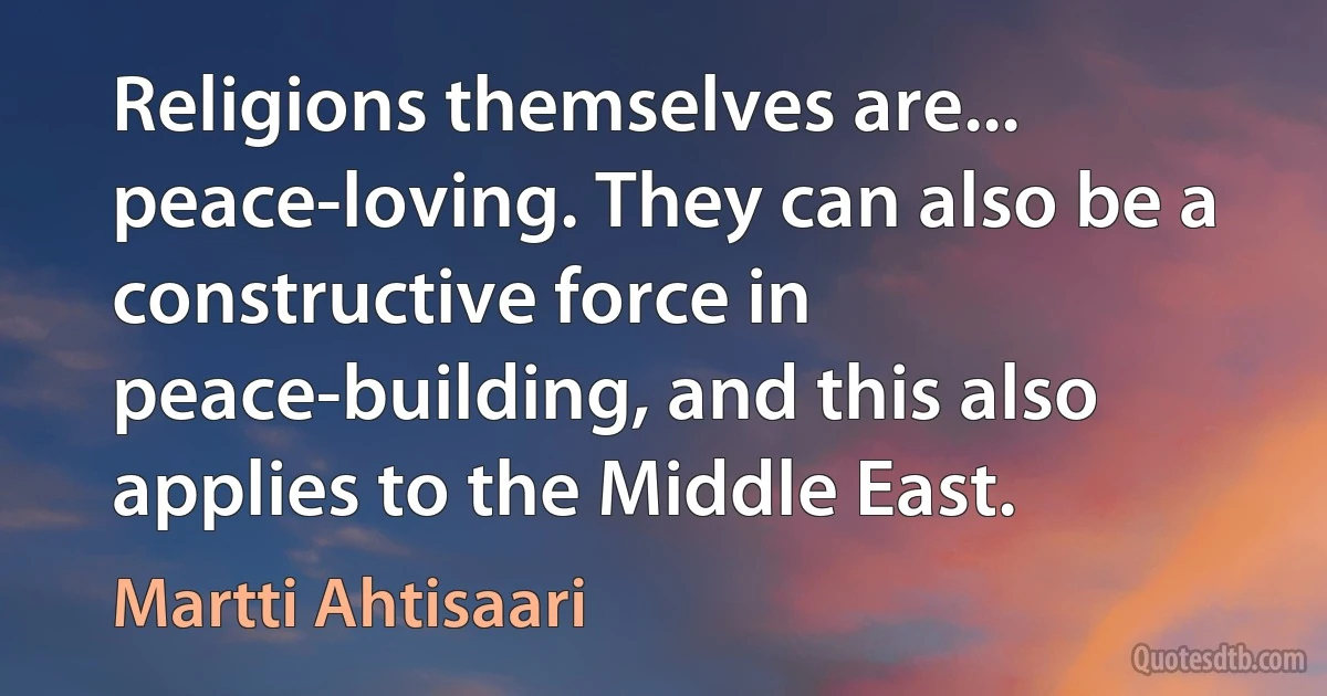 Religions themselves are... peace-loving. They can also be a constructive force in peace-building, and this also applies to the Middle East. (Martti Ahtisaari)