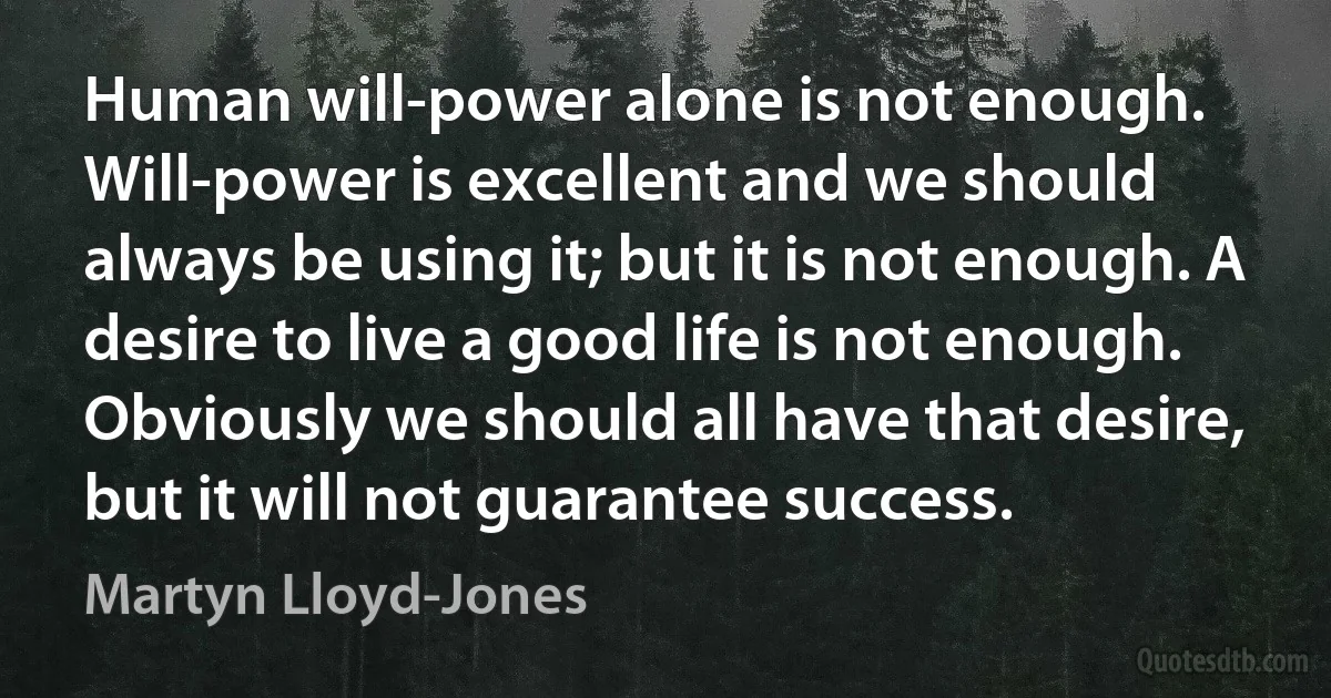 Human will-power alone is not enough. Will-power is excellent and we should always be using it; but it is not enough. A desire to live a good life is not enough. Obviously we should all have that desire, but it will not guarantee success. (Martyn Lloyd-Jones)