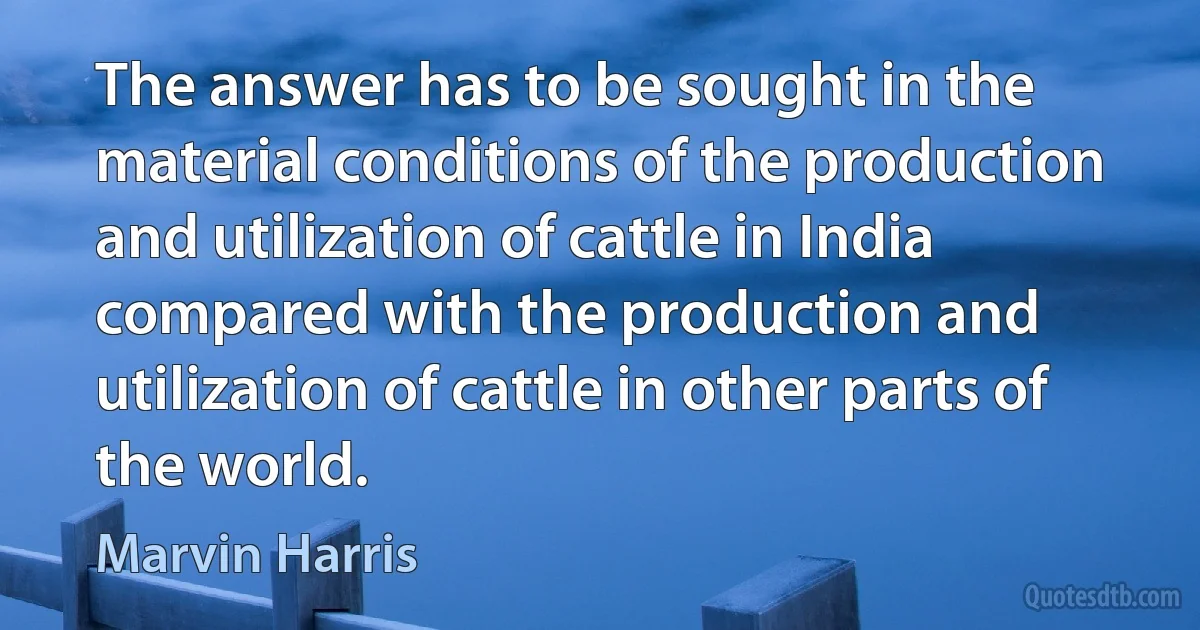 The answer has to be sought in the material conditions of the production and utilization of cattle in India compared with the production and utilization of cattle in other parts of the world. (Marvin Harris)