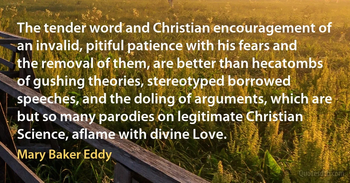 The tender word and Christian encouragement of an invalid, pitiful patience with his fears and the removal of them, are better than hecatombs of gushing theories, stereotyped borrowed speeches, and the doling of arguments, which are but so many parodies on legitimate Christian Science, aflame with divine Love. (Mary Baker Eddy)