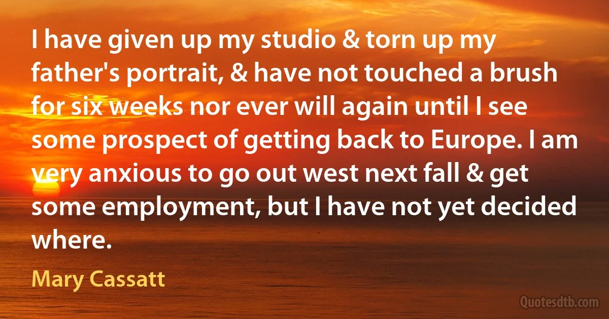 I have given up my studio & torn up my father's portrait, & have not touched a brush for six weeks nor ever will again until I see some prospect of getting back to Europe. I am very anxious to go out west next fall & get some employment, but I have not yet decided where. (Mary Cassatt)