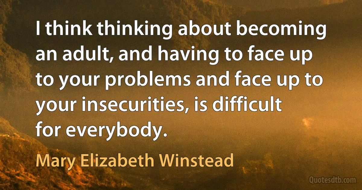 I think thinking about becoming an adult, and having to face up to your problems and face up to your insecurities, is difficult for everybody. (Mary Elizabeth Winstead)