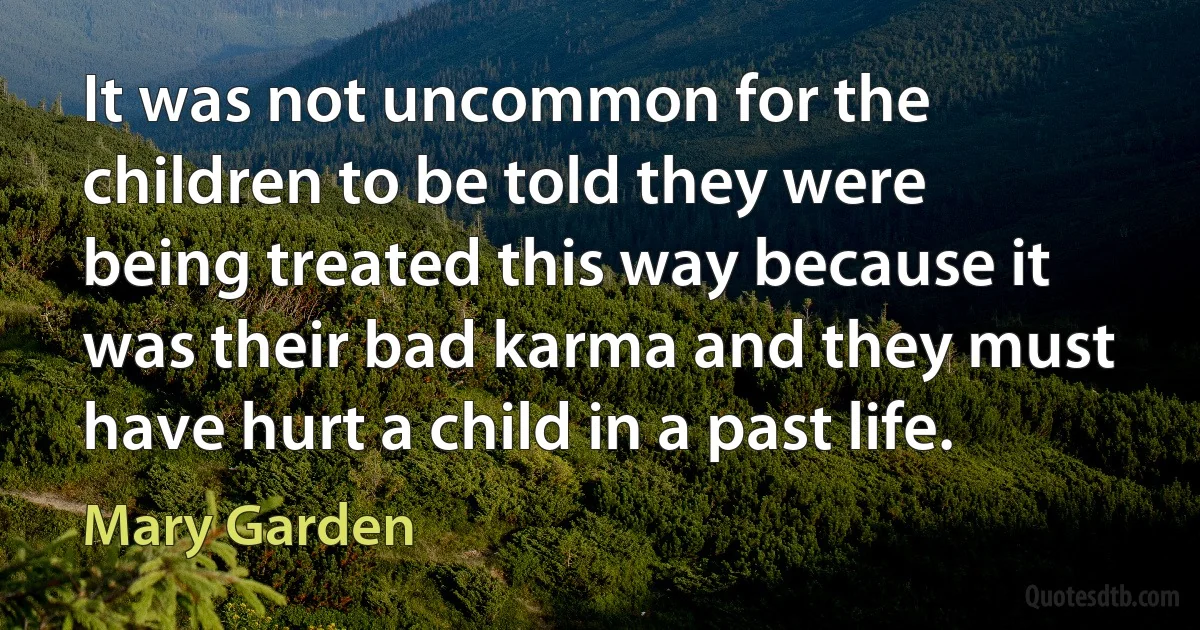 It was not uncommon for the children to be told they were being treated this way because it was their bad karma and they must have hurt a child in a past life. (Mary Garden)