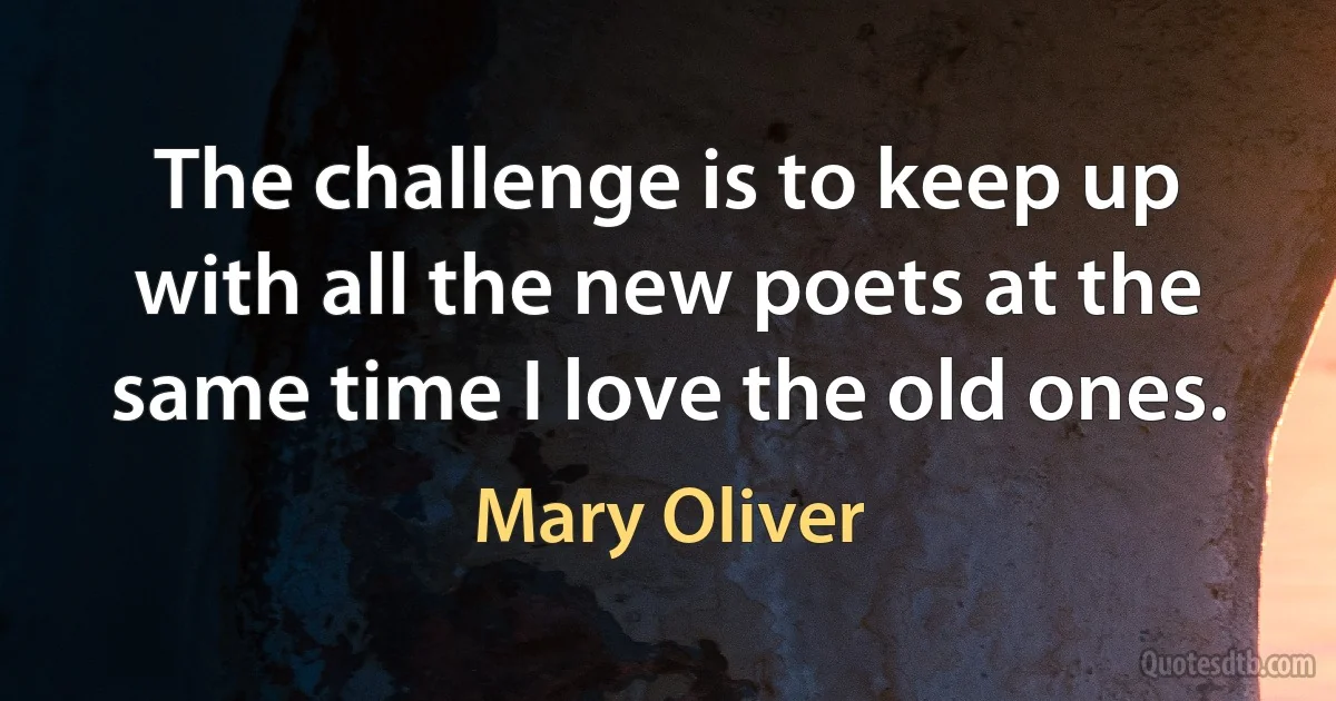 The challenge is to keep up with all the new poets at the same time I love the old ones. (Mary Oliver)