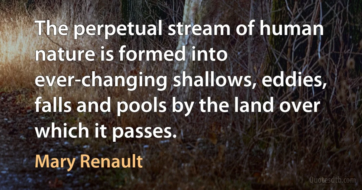 The perpetual stream of human nature is formed into ever-changing shallows, eddies, falls and pools by the land over which it passes. (Mary Renault)