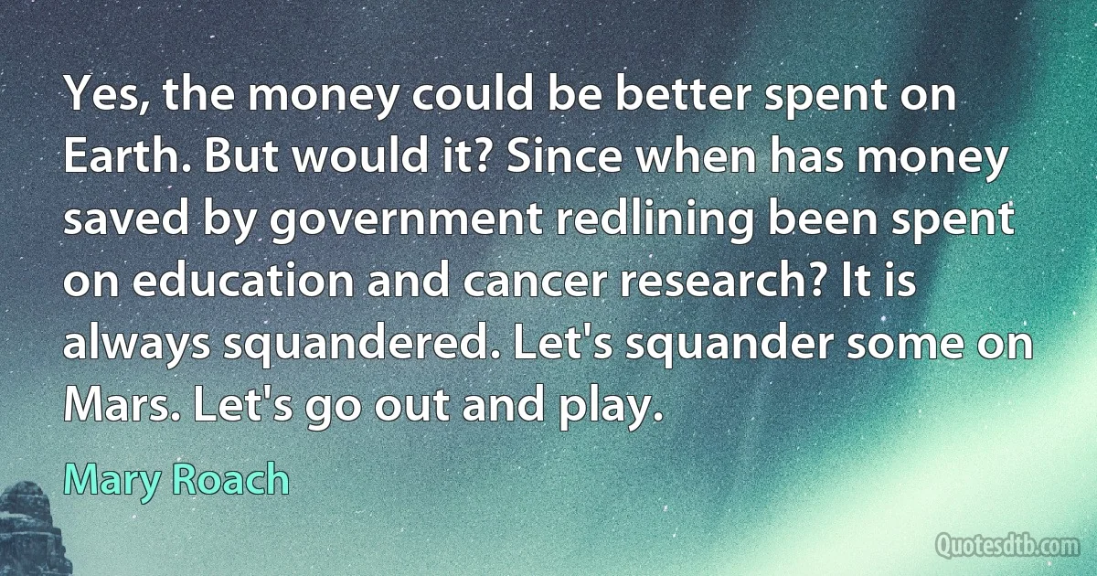 Yes, the money could be better spent on Earth. But would it? Since when has money saved by government redlining been spent on education and cancer research? It is always squandered. Let's squander some on Mars. Let's go out and play. (Mary Roach)