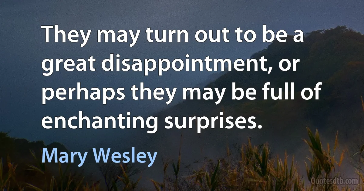 They may turn out to be a great disappointment, or perhaps they may be full of enchanting surprises. (Mary Wesley)