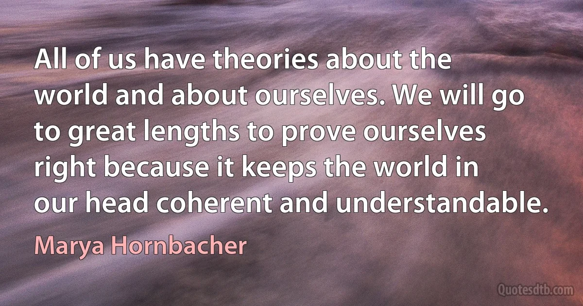 All of us have theories about the world and about ourselves. We will go to great lengths to prove ourselves right because it keeps the world in our head coherent and understandable. (Marya Hornbacher)