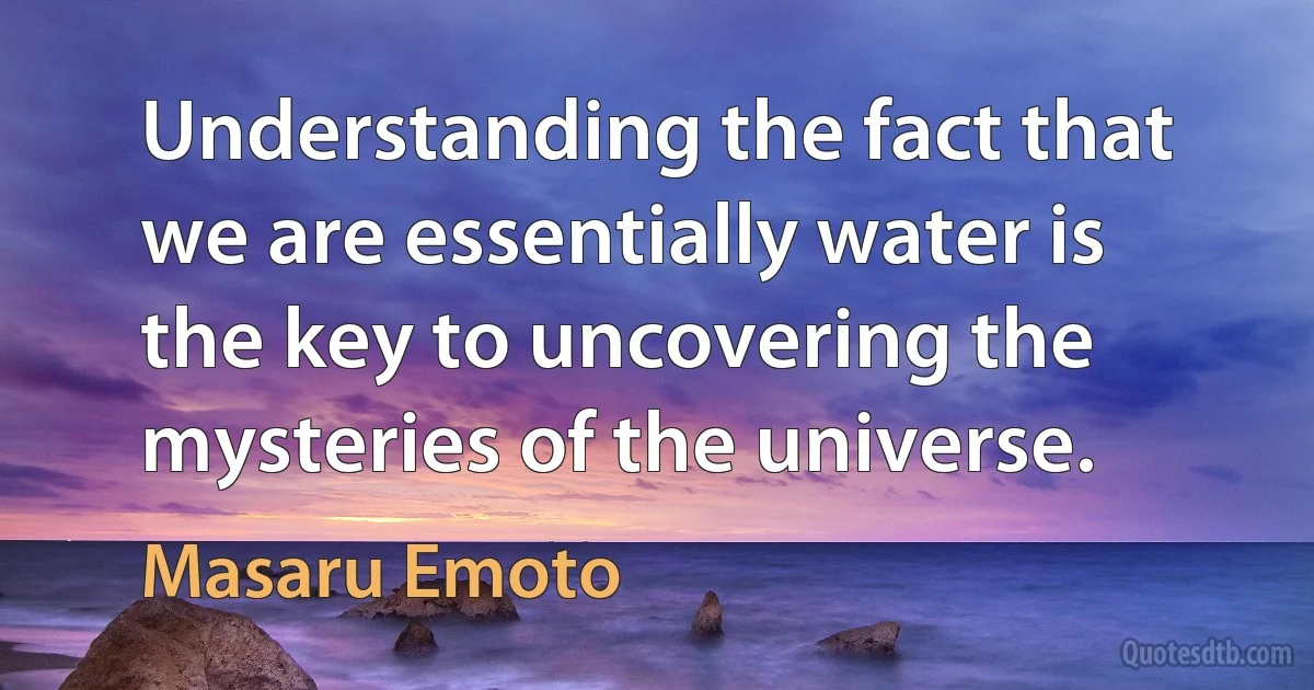 Understanding the fact that we are essentially water is the key to uncovering the mysteries of the universe. (Masaru Emoto)