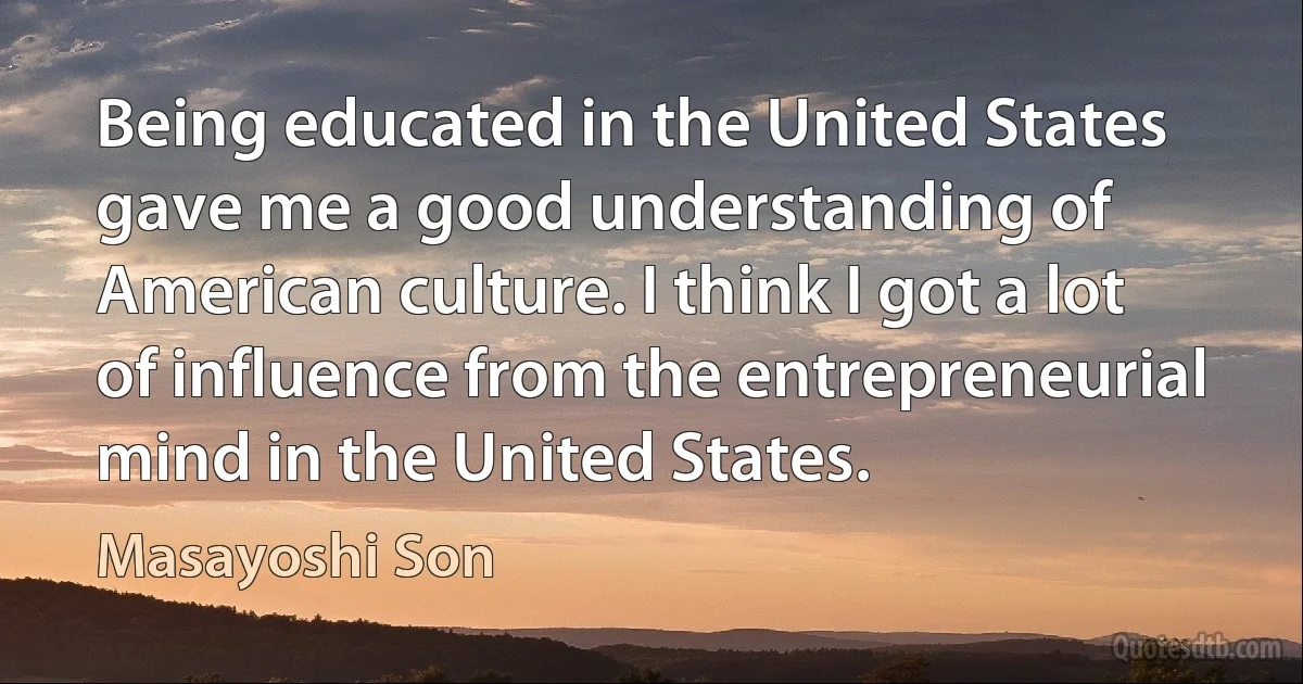 Being educated in the United States gave me a good understanding of American culture. I think I got a lot of influence from the entrepreneurial mind in the United States. (Masayoshi Son)