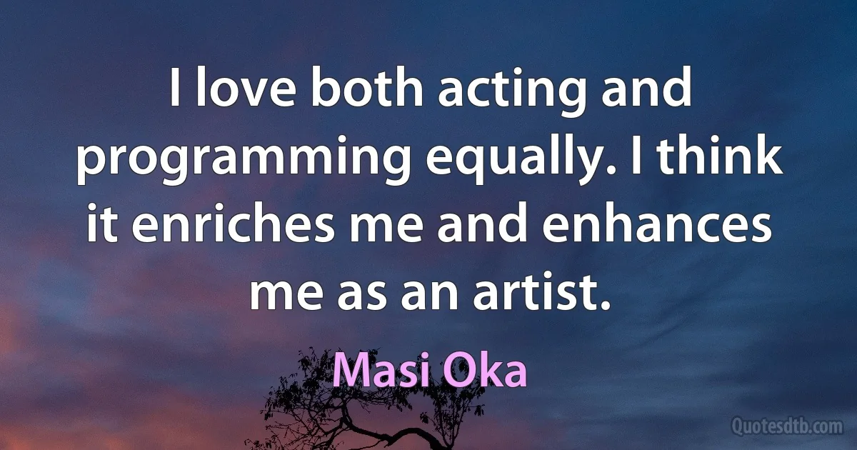 I love both acting and programming equally. I think it enriches me and enhances me as an artist. (Masi Oka)