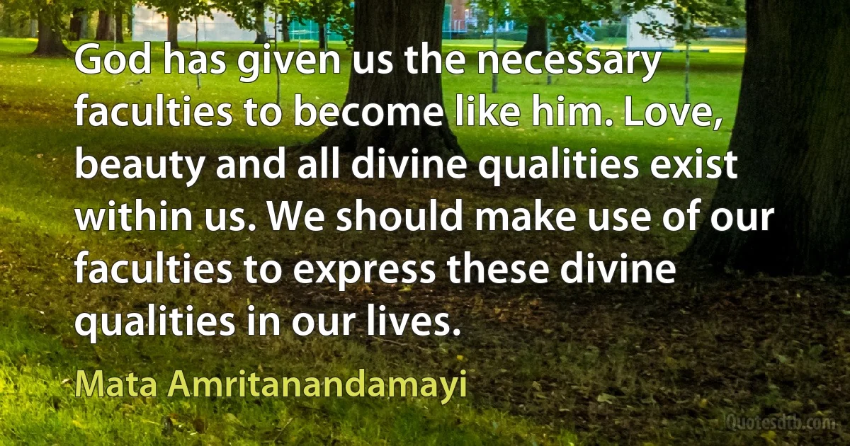 God has given us the necessary faculties to become like him. Love, beauty and all divine qualities exist within us. We should make use of our faculties to express these divine qualities in our lives. (Mata Amritanandamayi)