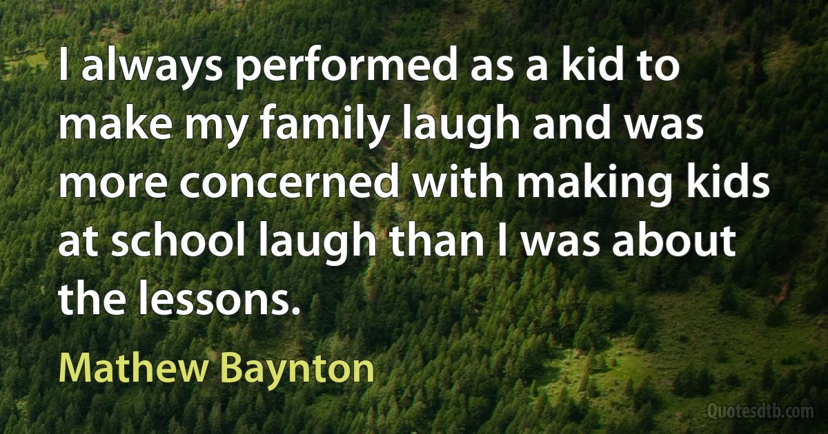 I always performed as a kid to make my family laugh and was more concerned with making kids at school laugh than I was about the lessons. (Mathew Baynton)