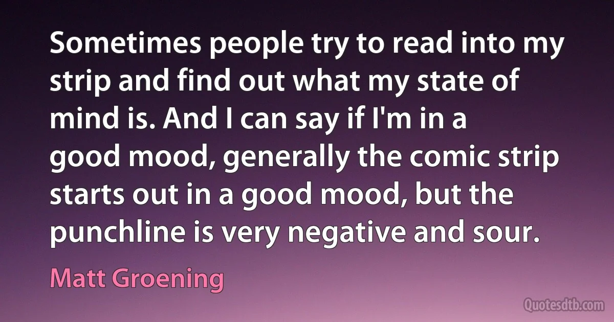 Sometimes people try to read into my strip and find out what my state of mind is. And I can say if I'm in a good mood, generally the comic strip starts out in a good mood, but the punchline is very negative and sour. (Matt Groening)