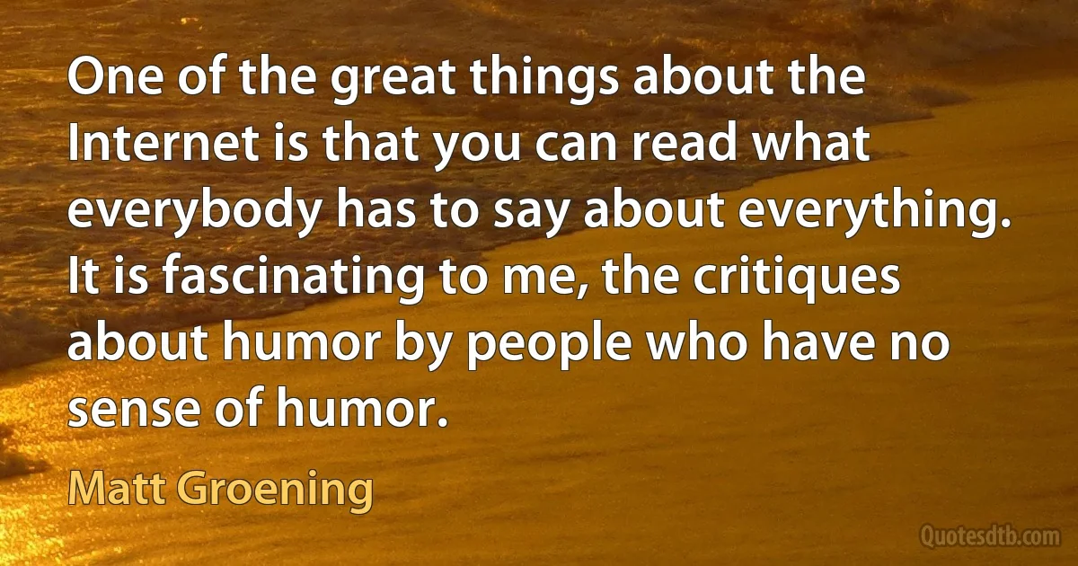 One of the great things about the Internet is that you can read what everybody has to say about everything. It is fascinating to me, the critiques about humor by people who have no sense of humor. (Matt Groening)